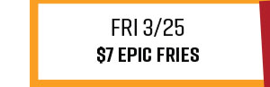 Fri 3/25 - $7 Epic Fries