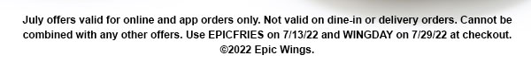 July offers valid for online and app orders only. Not valid on dine-in or delivery orders. Cannot be combined with any other offers. Use EPICFRIES on 7/13/22 and WINGDAY on 7/29/22 at checkout. ©2022 Epic Wings.