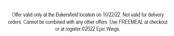Offer valid only at the Bakersfield location on 10/22/22. Not valid for delivery orders. Cannot be combined with any other offers. Use FREEMEAL at checkout or at register. ©2022 Epic Wings.