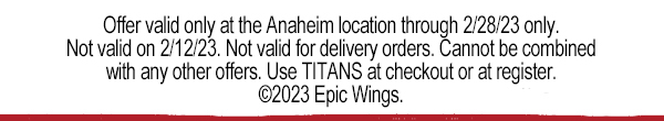 Offer valid only at the Anaheim location through 2/28/23 only. Not valid on 2/12/23. Not valid for delivery orders. Cannot be combined with any other offers. Use TITANS at checkout or at register. ©2023 Epic Wings.