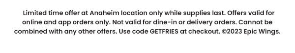 Limited time offer at Anaheim location only while supplies last. Offers valid for onlne and app orders only. Not valid for dine-in or delivery orders. Cannot be combined with any other offers. Use code GETFRIES at checkout. ©2023 Epic Wings.