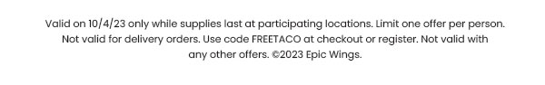 Valid on 10/4/23 only while supplies last at participating locations. Limit one offer per person. Not valid for delivery orders. Use code FREETACO at checkout or register. Not valid with any other offers. ©2023 Epic Wings.