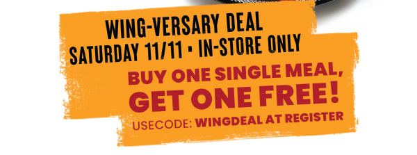 Wing-versary Deal. Saturday, 11/11 • In-Store Only. Buy one SIngle Meal, Get One Free! Use code WINGDEAL at register