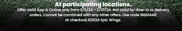 At participating locations. Offer valid App & Online only from 2/5/24 - 2/10/24. Not valid for dine-in or delivery orders. Cannot be combined with an y other offers. Use code BIGGAME at checkout. ©2024 Epic Wings.